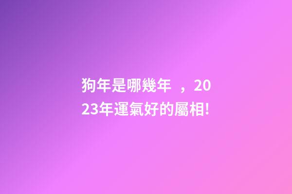 狗年是哪幾年，2023年運氣好的屬相!-第1張-觀點-玄機派